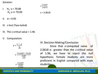 Solution:
I. Ho: x = 70.08
Ha: x ≠ 70.08
II. α = 0.05
III. z-test (Two-tailed)
IV. The z-critical value = 1.96
V. Computation:
z =
𝑥 − 𝜇
ℴ
𝑛
=
75.6087−70.08
12.86
23
=
5.5287
12.86
4.7958
=
5.5287
2.6815
z = 2.0618
VI. Decision Making/Conclusion
Since that z-computed value of
2.0618 is greater than the z-critical value
of 1.96, we have to reject the null
hypothesis. Female students are more
proficient in English compared with male
students.
STATISTICS AND PROBABILITY SAMSUDIN N. ABDULLAH, Ph.D.
 