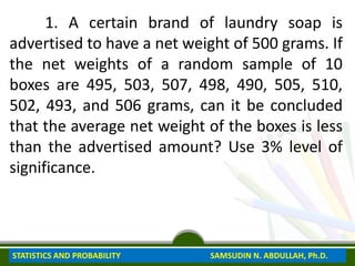 1. A certain brand of laundry soap is
advertised to have a net weight of 500 grams. If
the net weights of a random sample of 10
boxes are 495, 503, 507, 498, 490, 505, 510,
502, 493, and 506 grams, can it be concluded
that the average net weight of the boxes is less
than the advertised amount? Use 3% level of
significance.
STATISTICS AND PROBABILITY SAMSUDIN N. ABDULLAH, Ph.D.
 