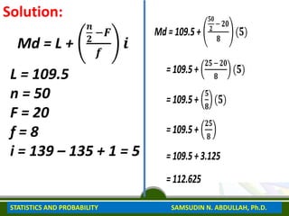 Solution:
Md = L +
𝒏
𝟐
−𝑭
𝒇
𝒊
L = 109.5
n = 50
F = 20
f = 8
i = 139 – 135 + 1 = 5
Md = 109.5 +
𝟓𝟎
𝟐
− 𝟐𝟎
𝟖
(𝟓)
= 109.5 +
𝟐𝟓 −𝟐𝟎
𝟖
(𝟓)
= 109.5 +
𝟓
𝟖
(𝟓)
= 109.5 +
𝟐𝟓
𝟖
= 109.5 + 3.125
= 112.625
STATISTICS AND PROBABILITY SAMSUDIN N. ABDULLAH, Ph.D.
 