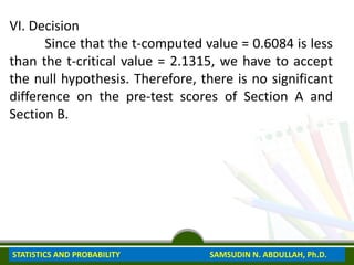 VI. Decision
Since that the t-computed value = 0.6084 is less
than the t-critical value = 2.1315, we have to accept
the null hypothesis. Therefore, there is no significant
difference on the pre-test scores of Section A and
Section B.
STATISTICS AND PROBABILITY SAMSUDIN N. ABDULLAH, Ph.D.
 