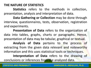 THE NATURE OF STATISTICS
Statistics refers to the methods in collection,
presentation, analysis and interpretation of data.
Data Gathering or Collection may be done through
interview, questionnaires, tests, observation, registration
and experiments.
Presentation of Data refers to the organization of
data into tables, graphs, charts or paragraphs. Hence,
presentation of data may be tabular, graphical or textual.
Analysis of Data pertains to the process of
extracting from the given data relevant and noteworthy
information and this uses statistical tools or techniques.
Interpretation of Data refers to the drawing of
conclusions or inferences from the analyzed data.
STATISTICS AND PROBABILITY SAMSUDIN N. ABDULLAH, Ph.D.
 