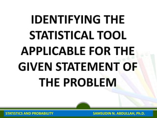 IDENTIFYING THE
STATISTICAL TOOL
APPLICABLE FOR THE
GIVEN STATEMENT OF
THE PROBLEM
STATISTICS AND PROBABILITY SAMSUDIN N. ABDULLAH, Ph.D.
 