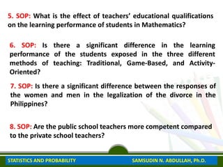 5. SOP: What is the effect of teachers’ educational qualifications
on the learning performance of students in Mathematics?
6. SOP: Is there a significant difference in the learning
performance of the students exposed in the three different
methods of teaching: Traditional, Game-Based, and Activity-
Oriented?
7. SOP: Is there a significant difference between the responses of
the women and men in the legalization of the divorce in the
Philippines?
8. SOP: Are the public school teachers more competent compared
to the private school teachers?
STATISTICS AND PROBABILITY SAMSUDIN N. ABDULLAH, Ph.D.
 