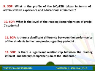 9. SOP: What is the profile of the NQuESH takers in terms of
administrative experience and educational attainment?
10. SOP: What is the level of the reading comprehension of grade
7 students?
11. SOP: Is there a significant difference between the performance
of the students in the two previous grading periods?
12. SOP: Is there a significant relationship between the reading
interest and literary comprehension of the students?
STATISTICS AND PROBABILITY SAMSUDIN N. ABDULLAH, Ph.D.
 