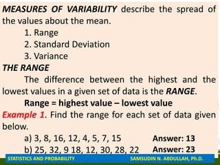MEASURES OF VARIABILITY describe the spread of
the values about the mean.
1. Range
2. Standard Deviation
3. Variance
THE RANGE
The difference between the highest and the
lowest values in a given set of data is the RANGE.
Range = highest value – lowest value
Example 1. Find the range for each set of data given
below.
a) 3, 8, 16, 12, 4, 5, 7, 15
b) 25, 32, 9 18, 12, 30, 28, 22
Answer: 13
Answer: 23
STATISTICS AND PROBABILITY SAMSUDIN N. ABDULLAH, Ph.D.
 