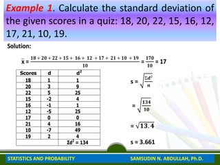 Example 1. Calculate the standard deviation of
the given scores in a quiz: 18, 20, 22, 15, 16, 12,
17, 21, 10, 19.
Solution:
x =
𝟏𝟖 + 𝟐𝟎 + 𝟐𝟐 + 𝟏𝟓 + 𝟏𝟔 + 𝟏𝟐 + 𝟏𝟕 + 𝟐𝟏 + 𝟏𝟎 + 𝟏𝟗
𝟏𝟎
=
𝟏𝟕𝟎
𝟏𝟎
= 17
Scores d d2
18
20
22
15
16
12
17
21
10
19
1
3
5
-2
-1
-5
0
4
-7
2
1
9
25
4
1
25
0
16
49
4
Ʃd2
= 134
s =
Ʃ𝒅²
𝒏
=
𝟏𝟑𝟒
𝟏𝟎
= 𝟏𝟑. 𝟒
s = 3.661
STATISTICS AND PROBABILITY SAMSUDIN N. ABDULLAH, Ph.D.
 
