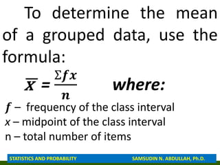 To determine the mean
of a grouped data, use the
formula:
x =
Ʃ𝒇𝒙
𝒏
where:
𝒇 – frequency of the class interval
x – midpoint of the class interval
n – total number of items
STATISTICS AND PROBABILITY SAMSUDIN N. ABDULLAH, Ph.D.
 