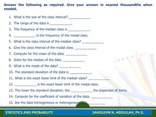 Answer the following as required. Give your answer in nearest thousandths when
needed.
1. What is the size of the class interval? ____________
2. The range of the data is ____________.
3. The frequency of the median class is ____________.
4. ____________ is the frequency of the modal class.
5. What is the class interval of the median class? ____________
6. Give the class interval of the modal class. ____________
7. Compute for the mean of the data. ____________
8. Solve for the median of the data. ____________
9. What is the mode of the data? ____________
10. The standard deviation of the data is ____________.
11. What is the exact lower limit of the median class? ____________
12. ____________ is the exact lower limit of the modal class.
13. The lower the standard deviation, the ____________ the dispersion of items.
14. Compute for the coefficient of variation of the data. ____________
15. Are the data homogeneous or heterogeneous? ____________
STATISTICS AND PROBABILITY SAMSUDIN N. ABDULLAH, Ph.D.
 