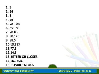 1. 7
2. 56
3. 8
4. 16
5. 78 – 84
6. 85 – 91
7. 78.838
8. 80.125
9. 88.5
10.13.383
11.77.5
12.84.5
13.BETTER OR CLOSER
14.16.975%
15.HOMOGENEOUS
STATISTICS AND PROBABILITY SAMSUDIN N. ABDULLAH, Ph.D.
 