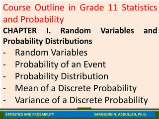 Course Outline in Grade 11 Statistics
and Probability
CHAPTER I. Random Variables and
Probability Distributions
- Random Variables
- Probability of an Event
- Probability Distribution
- Mean of a Discrete Probability
- Variance of a Discrete Probability
STATISTICS AND PROBABILITY SAMSUDIN N. ABDULLAH, Ph.D.
 