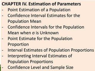CHAPTER IV. Estimation of Parameters
- Point Estimation of a Population
- Confidence Interval Estimates for the
Population Mean
- Confidence Intervals for the Population
Mean when σ is Unknown
- Point Estimate for the Population
Proportion
- Interval Estimates of Population Proportions
- Interpreting Interval Estimates of
Population Proportions
- Confidence Level and Sample Size
 