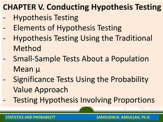 CHAPTER V. Conducting Hypothesis Testing
- Hypothesis Testing
- Elements of Hypothesis Testing
- Hypothesis Testing Using the Traditional
Method
- Small-Sample Tests About a Population
Mean μ
- Significance Tests Using the Probability
Value Approach
- Testing Hypothesis Involving Proportions
STATISTICS AND PROBABILITY SAMSUDIN N. ABDULLAH, Ph.D.
 