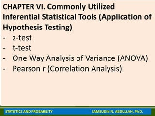 CHAPTER VI. Commonly Utilized
Inferential Statistical Tools (Application of
Hypothesis Testing)
- z-test
- t-test
- One Way Analysis of Variance (ANOVA)
- Pearson r (Correlation Analysis)
STATISTICS AND PROBABILITY SAMSUDIN N. ABDULLAH, Ph.D.
 