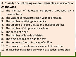 A. Classify the following random variables as discrete or
continuous.
1. The number of defective computers produced by a
manufacturer
2. The weight of newborns each year in a hospital
3. The number of siblings in a family
4. The amount of paint utilized in a building project
5. The number of dropouts in a school
6. The speed of a car
7. The number of female athletes
8. The time needed to finish the test
9. The amount of sugar in a cup of coffee
10. The number of people who are playing lotto each day
11. The number of accidents per year in an accident prone area
 