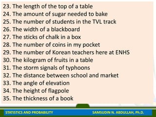 23. The length of the top of a table
24. The amount of sugar needed to bake
25. The number of students in the TVL track
26. The width of a blackboard
27. The sticks of chalk in a box
28. The number of coins in my pocket
29. The number of Korean teachers here at ENHS
30. The kilogram of fruits in a table
31. The storm signals of typhoons
32. The distance between school and market
33. The angle of elevation
34. The height of flagpole
35. The thickness of a book
STATISTICS AND PROBABILITY SAMSUDIN N. ABDULLAH, Ph.D.
 