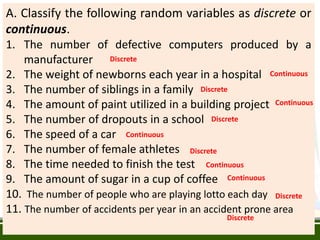 A. Classify the following random variables as discrete or
continuous.
1. The number of defective computers produced by a
manufacturer
2. The weight of newborns each year in a hospital
3. The number of siblings in a family
4. The amount of paint utilized in a building project
5. The number of dropouts in a school
6. The speed of a car
7. The number of female athletes
8. The time needed to finish the test
9. The amount of sugar in a cup of coffee
10. The number of people who are playing lotto each day
11. The number of accidents per year in an accident prone area
Discrete
Continuous
Discrete
Continuous
Discrete
Continuous
Discrete
Continuous
Continuous
Discrete
Discrete
 