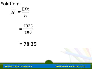 Solution:
x =
Ʃ𝒇𝒙
𝒏
=
7835
100
= 78.35
STATISTICS AND PROBABILITY SAMSUDIN N. ABDULLAH, Ph.D.
 