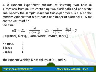 4. A random experiment consists of selecting two balls in
succession from an urn containing two black balls and one white
ball. Specify the sample space for this experiment. Let K be the
random variable that represents the number of black balls. What
are the values of K?
Solution:
n(S) = nCr =
𝑛!
𝑟! 𝑛−𝑟 !
= ₃C₂ =
3!
2! 3−2 !
=
3(2!)
2!1!
= 3
S = {(Black, Black), (Black, White), (White, Black)}
No Black 0
1 Black 2
2 Black 1
The random variable K has values of 0, 1 and 2.
STATISTICS AND PROBABILITY SAMSUDIN N. ABDULLAH, Ph.D.
 