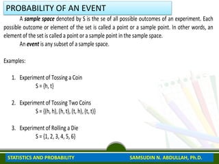 Lesson 1 Sample Space and Events
A sample space denoted by S is the se of all possible outcomes of an experiment. Each
possible outcome or element of the set is called a point or a sample point. In other words, an
element of the set is called a point or a sample point in the sample space.
An event is any subset of a sample space.
Examples:
1. Experiment of Tossing a Coin
S = {h, t}
2. Experiment of Tossing Two Coins
S = {(h, h), (h, t), (t, h), (t, t)}
3. Experiment of Rolling a Die
S = {1, 2, 3, 4, 5, 6}
PROBABILITY OF AN EVENT
STATISTICS AND PROBABILITY SAMSUDIN N. ABDULLAH, Ph.D.
 