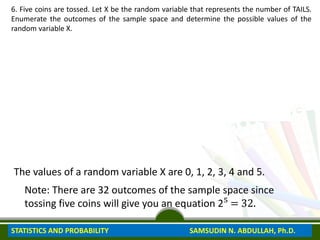 6. Five coins are tossed. Let X be the random variable that represents the number of TAILS.
Enumerate the outcomes of the sample space and determine the possible values of the
random variable X.
0 TAIL HHHHH
1 TAIL THHHH HTHHH HHTHH HHHTH HHHHT
2 TAILS TTHHH THTHH THHTH THHHT HTTHH HHTTH HHHTT HTHTH
HHTHT HTHHT
3 TAILS HHTTT HTHTT HTTHT HTTTH THHTT TTHHT TTTHH THTHT
TTHTH THTTH
4 TAILS TTTTH THTTT TTHTT TTTHT TTTTH
5 TAILS TTTTT
The values of a random variable X are 0, 1, 2, 3, 4 and 5.
Note: There are 32 outcomes of the sample space since
tossing five coins will give you an equation 2⁵ = 32.
STATISTICS AND PROBABILITY SAMSUDIN N. ABDULLAH, Ph.D.
 