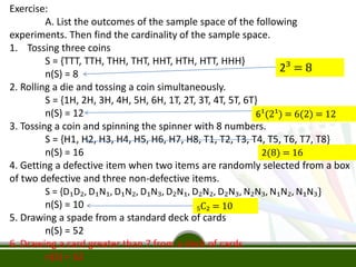 Exercise:
A. List the outcomes of the sample space of the following
experiments. Then find the cardinality of the sample space.
1. Tossing three coins
S = {TTT, TTH, THH, THT, HHT, HTH, HTT, HHH}
n(S) = 8
2. Rolling a die and tossing a coin simultaneously.
S = {1H, 2H, 3H, 4H, 5H, 6H, 1T, 2T, 3T, 4T, 5T, 6T}
n(S) = 12
3. Tossing a coin and spinning the spinner with 8 numbers.
S = {H1, H2, H3, H4, H5, H6, H7, H8, T1, T2, T3, T4, T5, T6, T7, T8}
n(S) = 16
4. Getting a defective item when two items are randomly selected from a box
of two defective and three non-defective items.
S = {D₁D₂, D₁N₁, D₁N₂, D₁N₃, D₂N₁, D₂N₂, D₂N₃, N₂N₃, N₁N₂, N₁N₃}
n(S) = 10
5. Drawing a spade from a standard deck of cards
n(S) = 52
6. Drawing a card greater than 7 from a deck of cards
n(S) = 52
2³ = 8
6¹(2¹) = 6(2) = 12
₅C₂ = 10
2(8) = 16
 