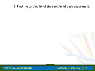 B. Find the cardinality of the sample of each experiment.
1. Tossing a Coin
n(S) = 2¹ = 2
2. Tossing Two Coins
n(S) = 2² = 4
3. Tossing Three Coins
n(S) = 2³ = 8
4. Rolling a Die
n(S) = 6¹ = 6
5. Rolling Two Dice
n(S) = 6² = 36
6. Rolling Three Dice
n(S) = 6³ = 216
7. Rolling a Die and Tossing a Coin Simultaneously
n(S) = 6¹(2¹) = 6(2) = 12
STATISTICS AND PROBABILITY SAMSUDIN N. ABDULLAH, Ph.D.
 