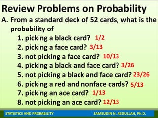 Review Problems on Probability
A. From a standard deck of 52 cards, what is the
probability of
1. picking a black card?
2. picking a face card?
3. not picking a face card?
4. picking a black and face card?
5. not picking a black and face card?
6. picking a red and nonface cards?
7. picking an ace card?
8. not picking an ace card?
1/2
3/13
10/13
3/26
23/26
5/13
1/13
12/13
STATISTICS AND PROBABILITY SAMSUDIN N. ABDULLAH, Ph.D.
 