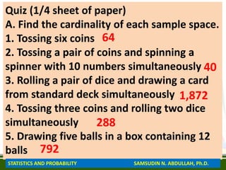 Quiz (1/4 sheet of paper)
A. Find the cardinality of each sample space.
1. Tossing six coins
2. Tossing a pair of coins and spinning a
spinner with 10 numbers simultaneously
3. Rolling a pair of dice and drawing a card
from standard deck simultaneously
4. Tossing three coins and rolling two dice
simultaneously
5. Drawing five balls in a box containing 12
balls
64
40
1,872
288
792
STATISTICS AND PROBABILITY SAMSUDIN N. ABDULLAH, Ph.D.
 