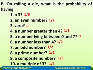 B. On rolling a die, what is the probability of
having
1. a 3?
2. an even number?
3. zero?
4. a number greater than 4?
5. a number lying between 0 and 7?
6. a number less than 4?
7. an odd number?
8. a prime number?
9. a composite number?
10. a multiple of 3?
1/6
1/2
0
1/3
1
1/2
1/2
1/2
1/3
1/3
STATISTICS AND PROBABILITY SAMSUDIN N. ABDULLAH, Ph.D.
 
