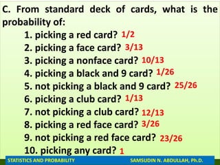 C. From standard deck of cards, what is the
probability of:
1. picking a red card?
2. picking a face card?
3. picking a nonface card?
4. picking a black and 9 card?
5. not picking a black and 9 card?
6. picking a club card?
7. not picking a club card?
8. picking a red face card?
9. not picking a red face card?
10. picking any card?
1/2
3/13
10/13
1/26
25/26
STATISTICS AND PROBABILITY SAMSUDIN N. ABDULLAH, Ph.D.
1/13
12/13
3/26
23/26
1
 