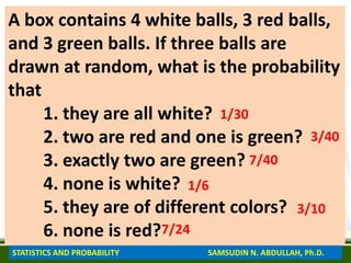 A box contains 4 white balls, 3 red balls,
and 3 green balls. If three balls are
drawn at random, what is the probability
that
1. they are all white?
2. two are red and one is green?
3. exactly two are green?
4. none is white?
5. they are of different colors?
6. none is red?
1/30
3/40
7/40
1/6
3/10
7/24
STATISTICS AND PROBABILITY SAMSUDIN N. ABDULLAH, Ph.D.
 
