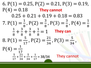 6. P(1) = 0.25, P(2) = 0.21, P(3) = 0.19,
P(4) = 0.18
0.25 + 0.21 + 0.19 + 0.18 = 0.83
7. P(1) =
1
8
, P(2) =
3
8
, P(3) =
3
8
, P(4) =
1
8
1
8
+
3
8
+
3
8
+
1
8
= 1
8. P(1) =
5
17
, P(2) =
21
34
, P(3) =
5
34
,
P(4) =
1
17
5
17
+
21
34
+
5
34
+
1
17
= 38/34
They cannot
They can
They cannot
 