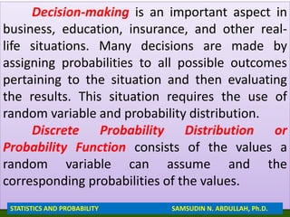 Decision-making is an important aspect in
business, education, insurance, and other real-
life situations. Many decisions are made by
assigning probabilities to all possible outcomes
pertaining to the situation and then evaluating
the results. This situation requires the use of
random variable and probability distribution.
Discrete Probability Distribution or
Probability Function consists of the values a
random variable can assume and the
corresponding probabilities of the values.
STATISTICS AND PROBABILITY SAMSUDIN N. ABDULLAH, Ph.D.
 