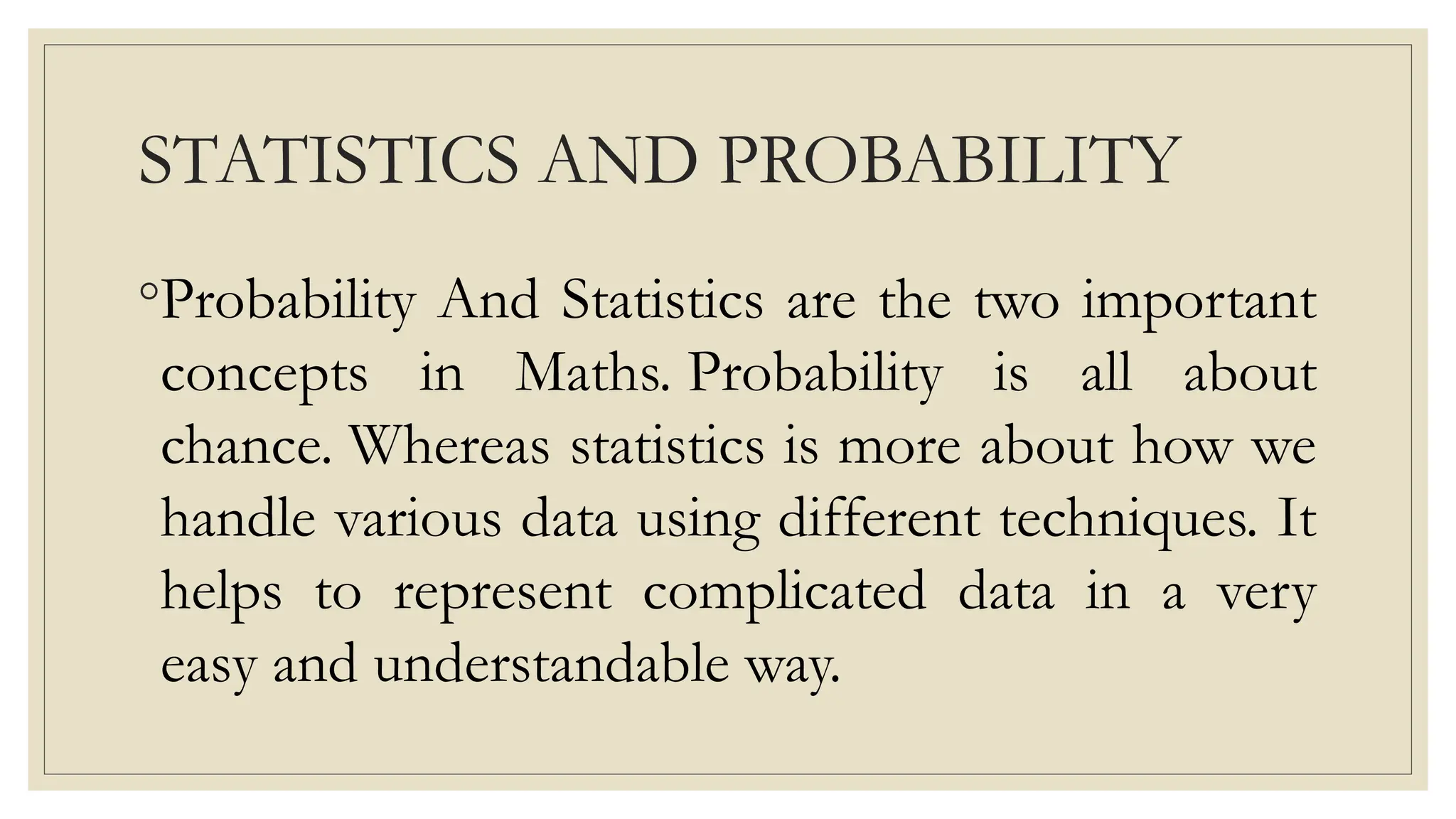 STATISTICS AND PROBABILITY
◦Probability And Statistics are the two important
concepts in Maths. Probability is all about
chance. Whereas statistics is more about how we
handle various data using different techniques. It
helps to represent complicated data in a very
easy and understandable way.
 