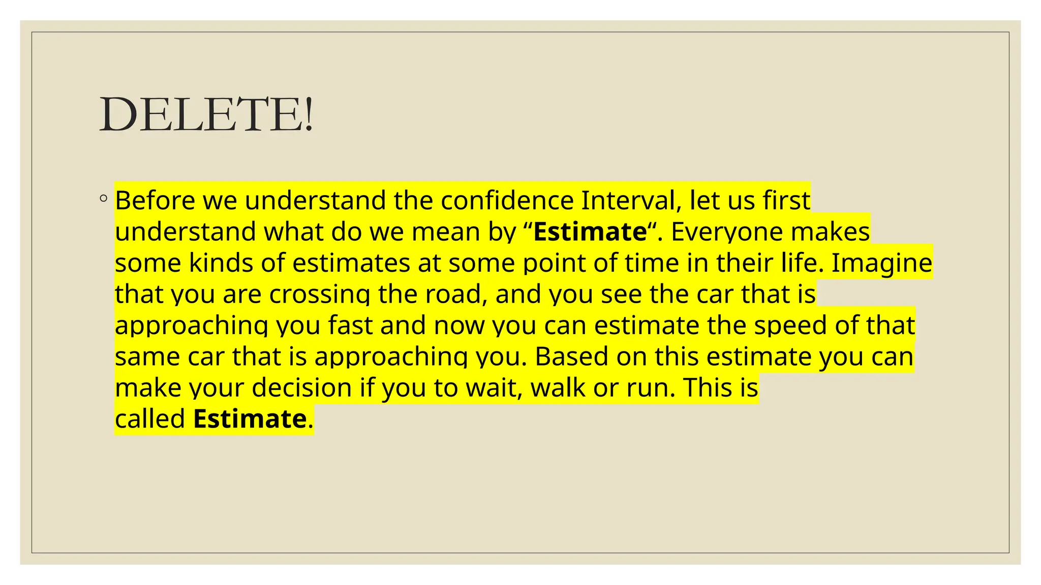 DELETE!
◦ Before we understand the confidence Interval, let us first
understand what do we mean by “Estimate“. Everyone makes
some kinds of estimates at some point of time in their life. Imagine
that you are crossing the road, and you see the car that is
approaching you fast and now you can estimate the speed of that
same car that is approaching you. Based on this estimate you can
make your decision if you to wait, walk or run. This is
called Estimate.
 