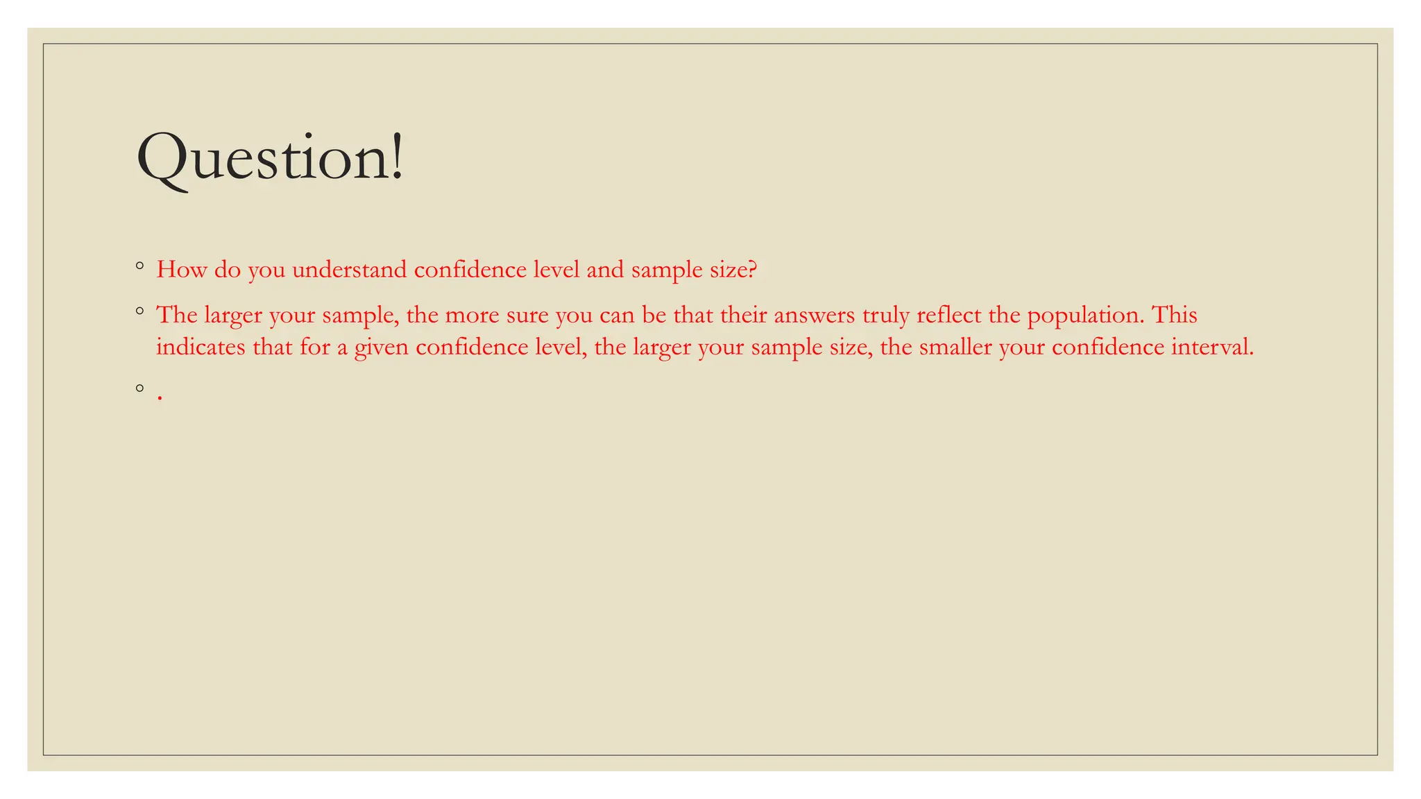 Question!
◦ How do you understand confidence level and sample size?
◦ The larger your sample, the more sure you can be that their answers truly reflect the population. This
indicates that for a given confidence level, the larger your sample size, the smaller your confidence interval.
◦ .
 