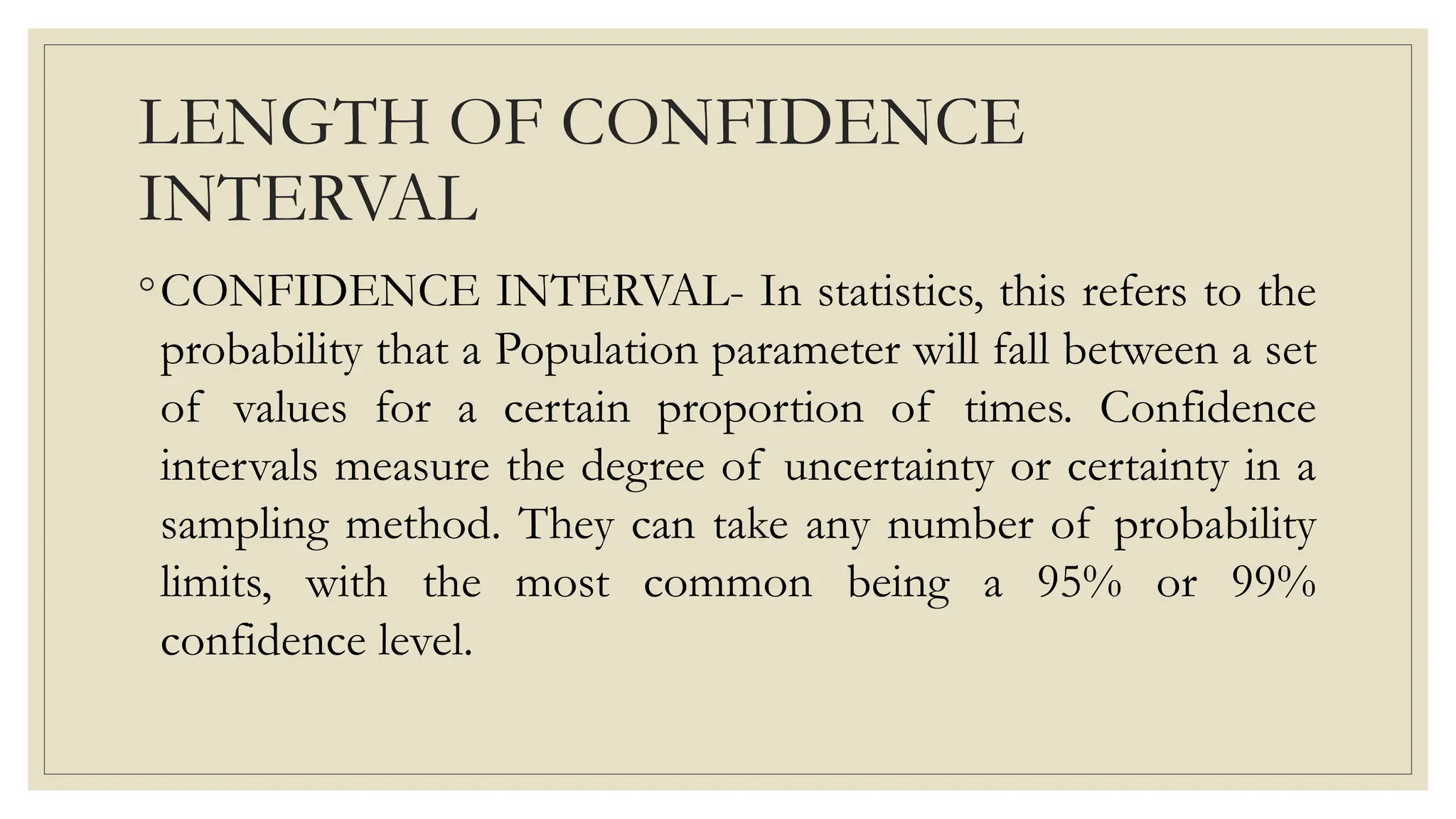 LENGTH OF CONFIDENCE
INTERVAL
◦CONFIDENCE INTERVAL- In statistics, this refers to the
probability that a Population parameter will fall between a set
of values for a certain proportion of times. Confidence
intervals measure the degree of uncertainty or certainty in a
sampling method. They can take any number of probability
limits, with the most common being a 95% or 99%
confidence level.
 