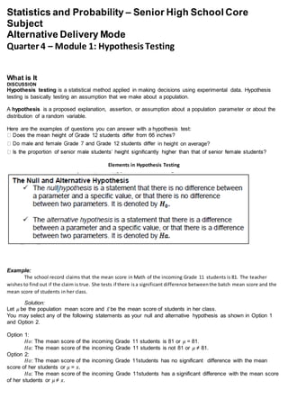 Statistics and Probability – Senior High School Core
Subject
Alternative Delivery Mode
Quarter 4 – Module 1: Hypothesis Testing
What is It
DISCUSSION
Hypothesis testing is a statistical method applied in making decisions using experimental data. Hypothesis
testing is basically testing an assumption that we make about a population.
A hypothesis is a proposed explanation, assertion, or assumption about a population parameter or about the
distribution of a random variable.
Here are the examples of questions you can answer with a hypothesis test:
n height on average?
Elements in Hypothesis Testing
Example:
The school record claims that the mean score in Math of the incoming Grade 11 students is 81. The teacher
wishes to find out if the claim is true. She tests if there isa significant difference betweenthe batch mean score and the
mean score of students in her class.
Solution:
Let 𝜇 be the population mean score and 𝑥̅ be the mean score of students in her class.
You may select any of the following statements as your null and alternative hypothesis as shown in Option 1
and Option 2.
Option 1:
𝐻𝑜: The mean score of the incoming Grade 11 students is 81 or 𝜇 = 81.
𝐻𝑎: The mean score of the incoming Grade 11 students is not 81 or 𝜇 ≠ 81.
Option 2:
𝐻𝑜: The mean score of the incoming Grade 11students has no significant difference with the mean
score of her students or 𝜇 = 𝑥̅.
𝐻𝑎: The mean score of the incoming Grade 11students has a significant difference with the mean score
of her students or 𝜇 ≠ 𝑥̅.
 