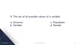 Your Footer Here 10Your Date
9. The set of all possible values of a variable.
a. Universe c. Population
b. Variable d. Sample
 