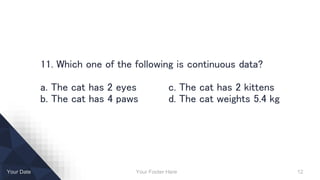 Your Footer Here 12Your Date
11. Which one of the following is continuous data?
a. The cat has 2 eyes c. The cat has 2 kittens
b. The cat has 4 paws d. The cat weights 5.4 kg
 