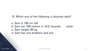 Your Footer Here 13Your Date
12. Which one of the following is discrete data?
a. Sam is 160 cm tall
b. Sam ran 100 meters in 10.2 seconds sister
c. Sam weighs 60 kg
d. Sam has two brothers and one
 