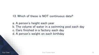 Your Footer Here 14Your Date
13. Which of these is NOT continuous data?
a. A person's height each year
b. The volume of water in a swimming pool each day
c. Cars finished in a factory each day
d. A person's weight on each birthday
 