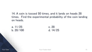 Your Footer Here 15Your Date
14. A coin is tossed 50 times, and it lands on heads 28
times. Find the experimental probability of the coin landing
on heads.
a. 11/25 c. 28
b. 28/100 d. 14/25
 