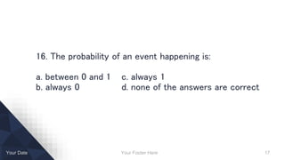 Your Footer Here 17Your Date
16. The probability of an event happening is:
a. between 0 and 1 c. always 1
b. always 0 d. none of the answers are correct
 