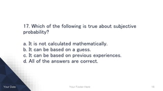 Your Footer Here 18Your Date
17. Which of the following is true about subjective
probability?
a. It is not calculated mathematically.
b. It can be based on a guess.
c. It can be based on previous experiences.
d. All of the answers are correct.
 