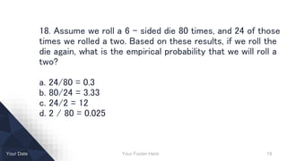 Your Footer Here 19Your Date
18. Assume we roll a 6 – sided die 80 times, and 24 of those
times we rolled a two. Based on these results, if we roll the
die again, what is the empirical probability that we will roll a
two?
a. 24/80 = 0.3
b. 80/24 = 3.33
c. 24/2 = 12
d. 2 / 80 = 0.025
 