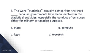 1. The word “statistics” actually comes from the word
_______ because governments have been involved in the
statistical activities, especially the conduct of censuses
either for military or taxation purposes.
a. state c. compute
b. logic d. research
Your Footer Here 202 – 09 – 19
 