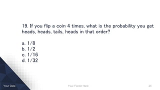 Your Footer Here 20Your Date
19. If you flip a coin 4 times, what is the probability you get
heads, heads, tails, heads in that order?
a. 1/8
b. 1/2
c. 1/16
d. 1/32
 