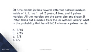 Your Footer Here 21Your Date
20. One marble jar has several different colored marbles
inside of it. It has 1 red, 2 green, 4 blue, and 8 yellow
marbles. All the marbles are the same size and shape. If
Peter takes out a marble from the jar without looking, what
is the probability that he will NOT choose a yellow marble.
a. 8/15
b. 7/15
c. 7/8
d. 8/7
 