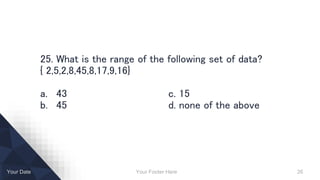 Your Footer Here 26Your Date
25. What is the range of the following set of data?
{ 2,5,2,8,45,8,17,9,16}
a. 43 c. 15
b. 45 d. none of the above
 